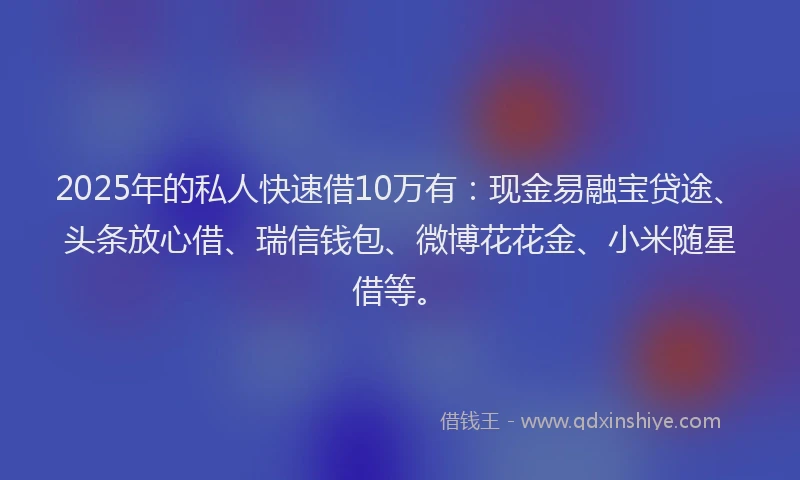 2025年的私人快速借10万有：现金易融宝贷途、头条放心借、瑞信钱包、微博花花金、小米随星借等。