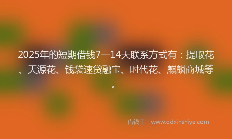 2025年的短期借钱7一14天联系方式有：提取花、天源花、钱袋速贷融宝、时代花、麒麟商城等。