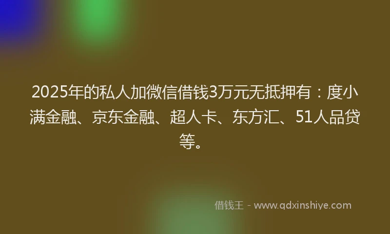 2025年的私人加微信借钱3万元无抵押有：度小满金融、京东金融、超人卡、东方汇、51人品贷等。