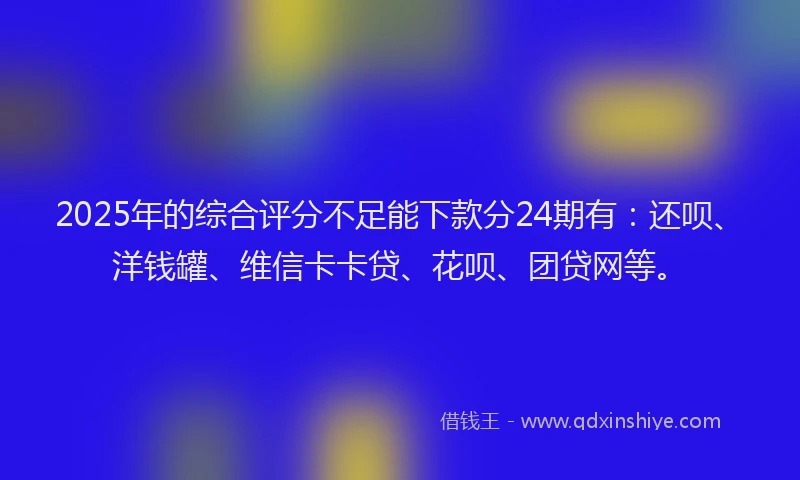 2025年的综合评分不足能下款分24期有：还呗、洋钱罐、维信卡卡贷、花呗、团贷网等。