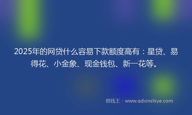 2025年的网贷什么容易下款额度高有：星贷、易得花、小金象、现金钱包、新一花等。