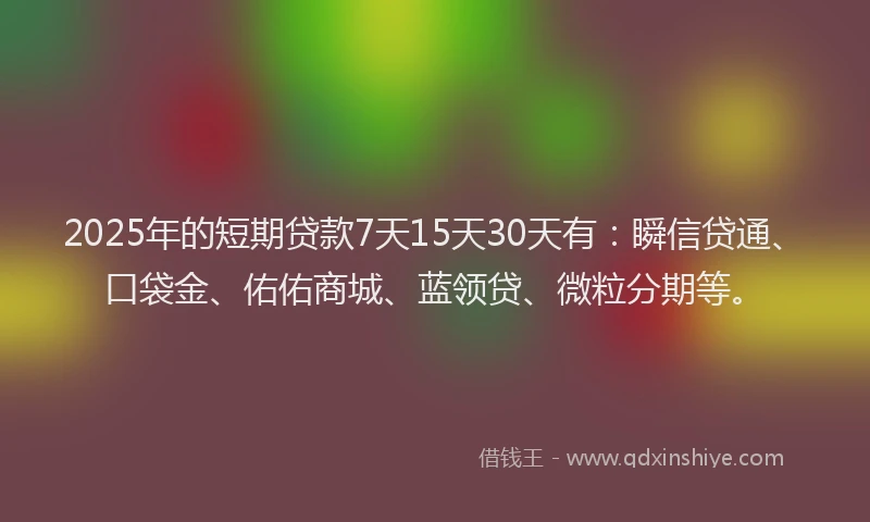 2025年的短期贷款7天15天30天有：瞬信贷通、口袋金、佑佑商城、蓝领贷、微粒分期等。