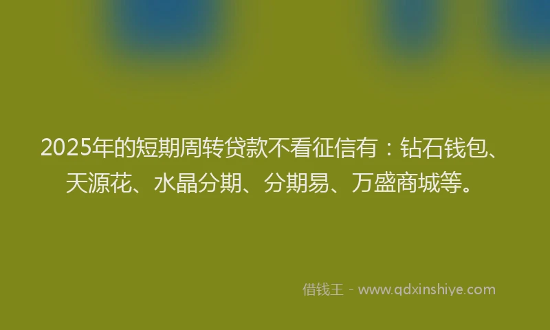 2025年的短期周转贷款不看征信有：钻石钱包、天源花、水晶分期、分期易、万盛商城等。