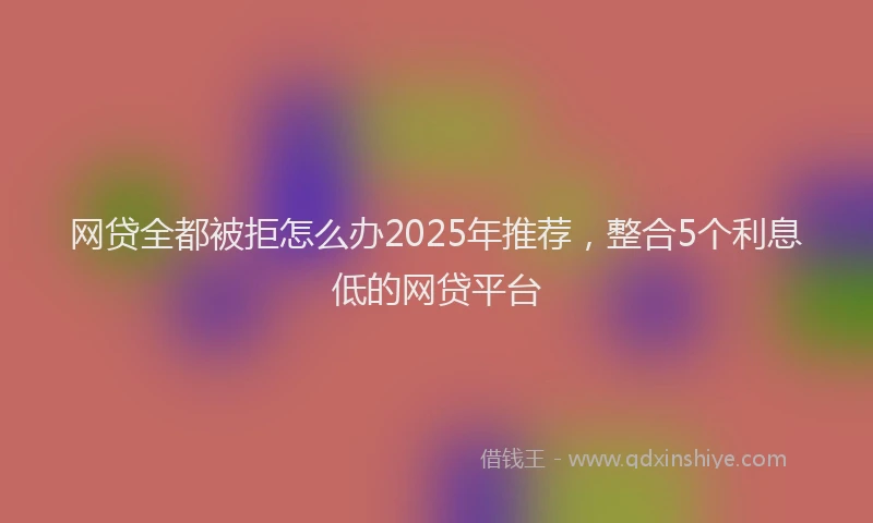 网贷全都被拒怎么办2025年推荐，整合5个利息低的网贷平台