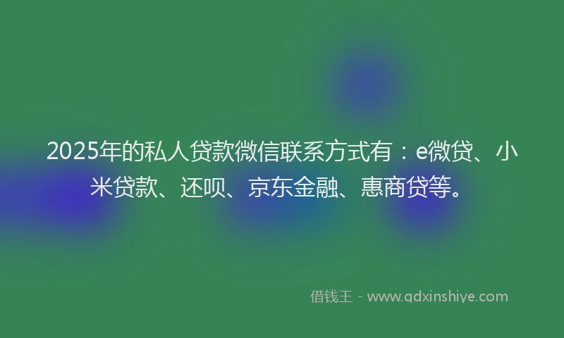 2025年的私人贷款微信联系方式有：e微贷、小米贷款、还呗、京东金融、惠商贷等。