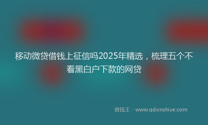 移动微贷借钱上征信吗2025年精选，梳理五个不看黑白户下款的网贷