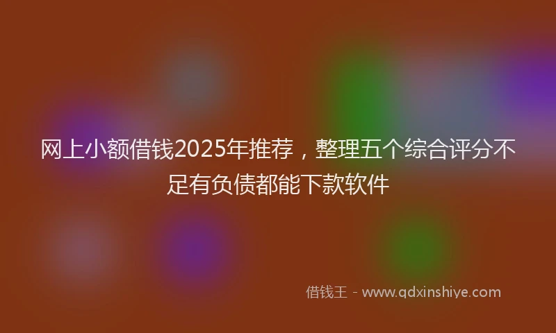 网上小额借钱2025年推荐，整理五个综合评分不足有负债都能下款软件