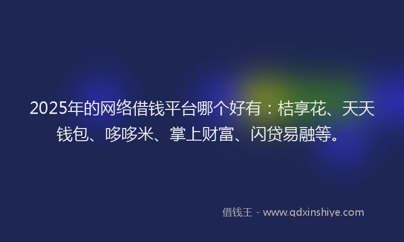 2025年的网络借钱平台哪个好有:桔享花、天天钱包、哆哆米、掌上财富、闪贷易融等。