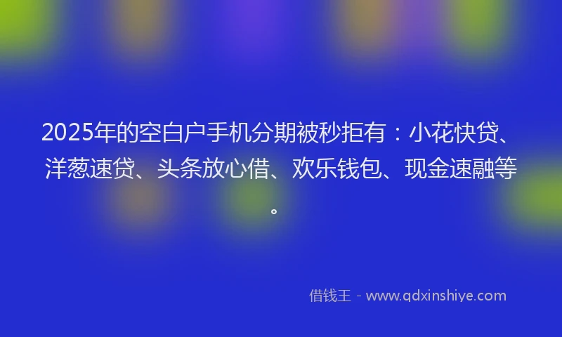 2025年的空白户手机分期被秒拒有：小花快贷、洋葱速贷、头条放心借、欢乐钱包、现金速融等。