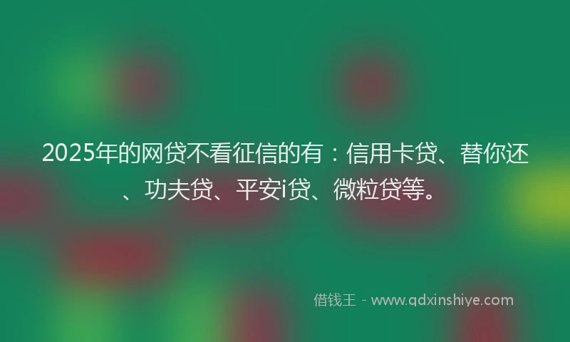 2025年的网贷不看征信的有：信用卡贷、替你还、功夫贷、平安i贷、微粒贷等。