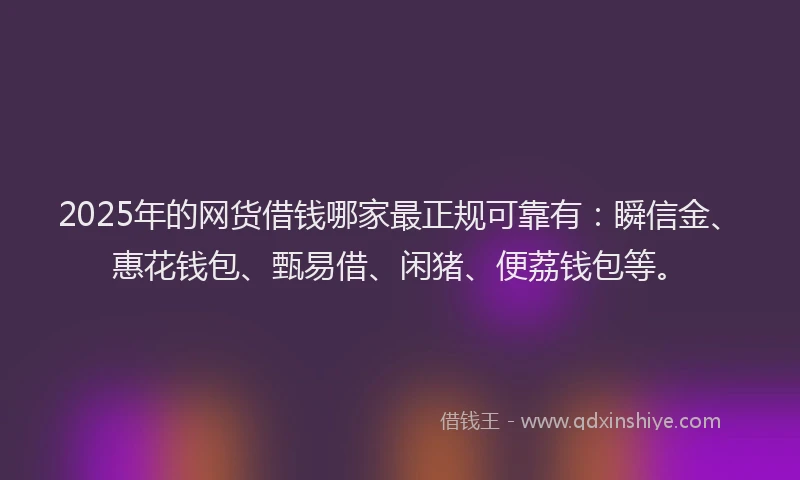 2025年的网货借钱哪家最正规可靠有：瞬信金、惠花钱包、甄易借、闲猪、便荔钱包等。