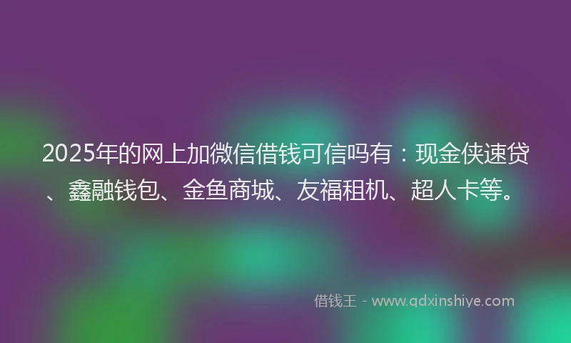 2025年的网上加微信借钱可信吗有：现金侠速贷、鑫融钱包、金鱼商城、友福租机、超人卡等。