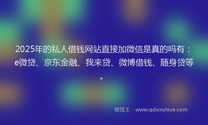 2025年的私人借钱网站直接加微信是真的吗有：e微贷、京东金融、我来贷、微博借钱、随身贷等。