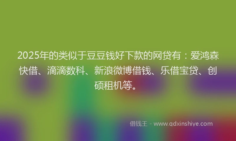 2025年的类似于豆豆钱好下款的网贷有：爱鸿森快借、滴滴数科、新浪微博借钱、乐借宝贷、创硕租机等。