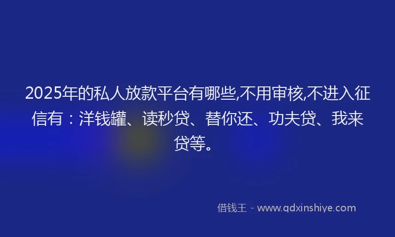 2025年的私人放款平台有哪些,不用审核,不进入征信有：洋钱罐、读秒贷、替你还、功夫贷、我来贷等。