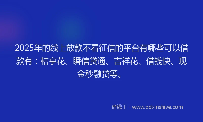2025年的线上放款不看征信的平台有哪些可以借款有：桔享花、瞬信贷通、吉祥花、借钱快、现金秒融贷等。