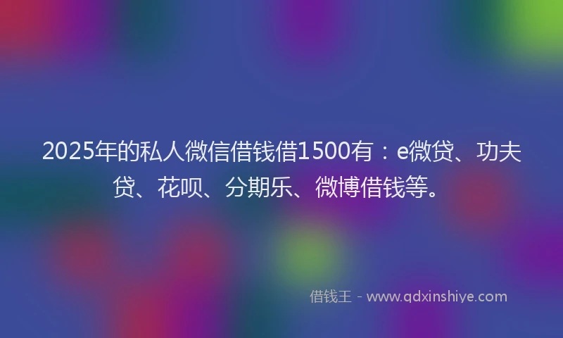 2025年的私人微信借钱借1500有：e微贷、功夫贷、花呗、分期乐、微博借钱等。