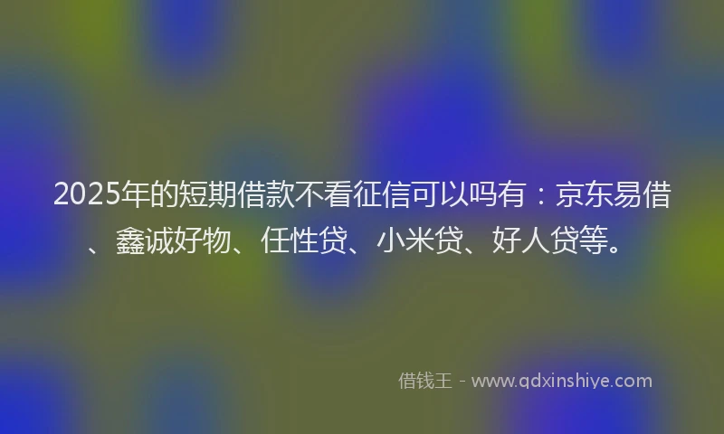 2025年的短期借款不看征信可以吗有：京东易借、鑫诚好物、任性贷、小米贷、好人贷等。