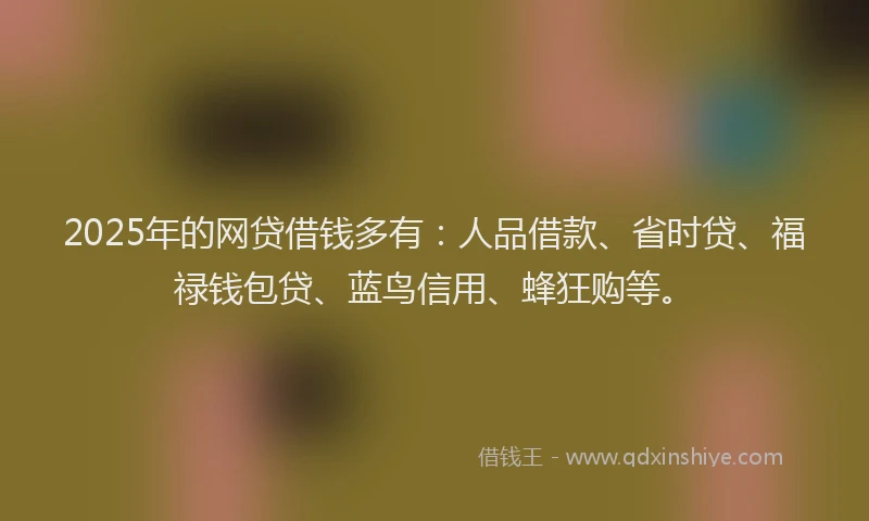 2025年的网贷借钱多有：人品借款、省时贷、福禄钱包贷、蓝鸟信用、蜂狂购等。
