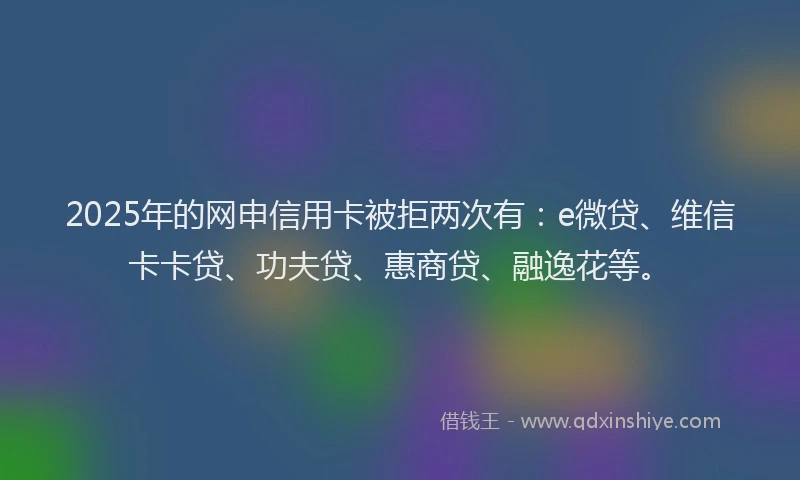 2025年的网申信用卡被拒两次有：e微贷、维信卡卡贷、功夫贷、惠商贷、融逸花等。