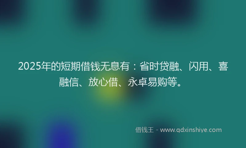2025年的短期借钱无息有：省时贷融、闪用、喜融信、放心借、永卓易购等。