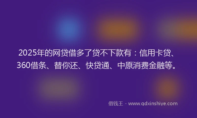 2025年的网贷借多了贷不下款有：信用卡贷、360借条、替你还、快贷通、中原消费金融等。
