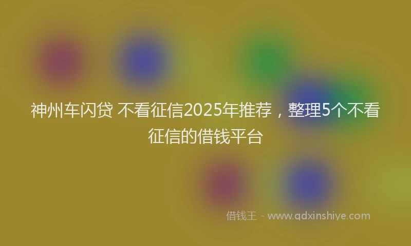 神州车闪贷 不看征信2025年推荐，整理5个不看征信的借钱平台