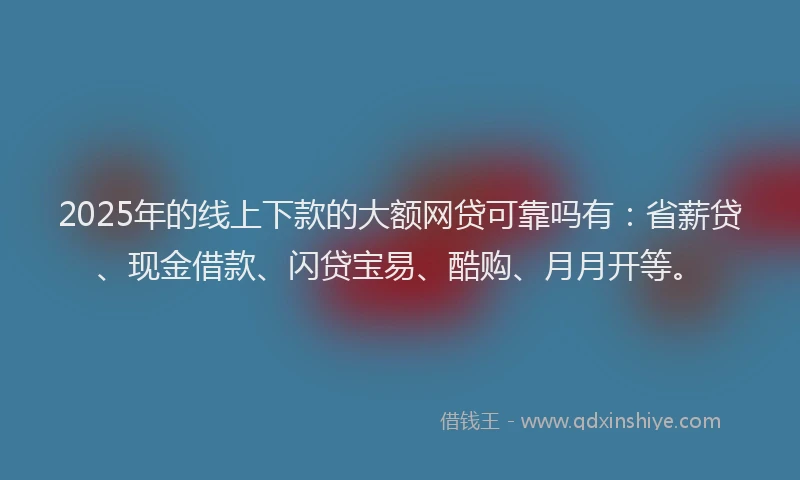 2025年的线上下款的大额网贷可靠吗有：省薪贷、现金借款、闪贷宝易、酷购、月月开等。