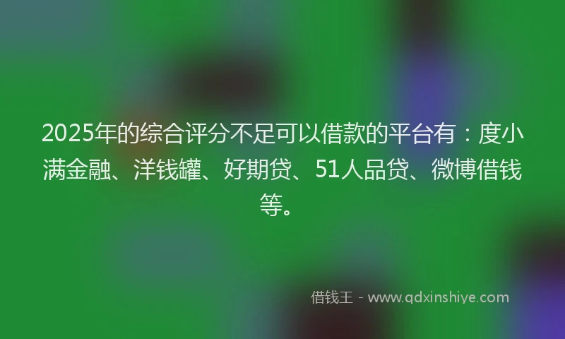 2025年的综合评分不足可以借款的平台有：度小满金融、洋钱罐、好期贷、51人品贷、微博借钱等。