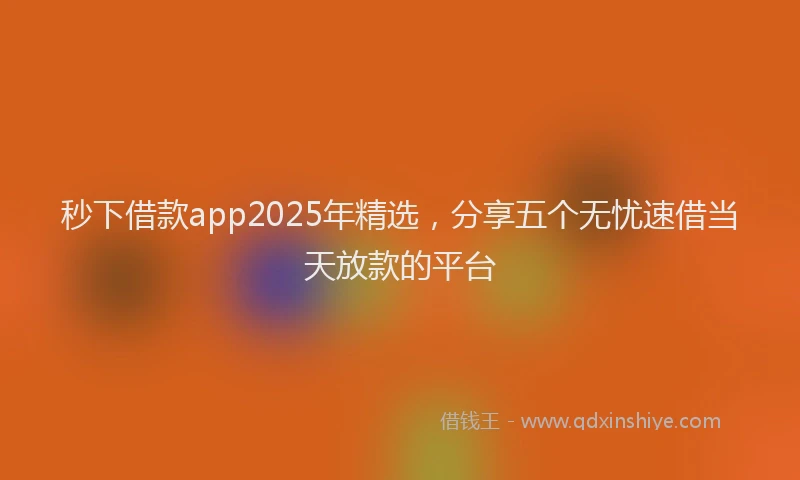 秒下借款app2025年精选，分享五个无忧速借当天放款的平台