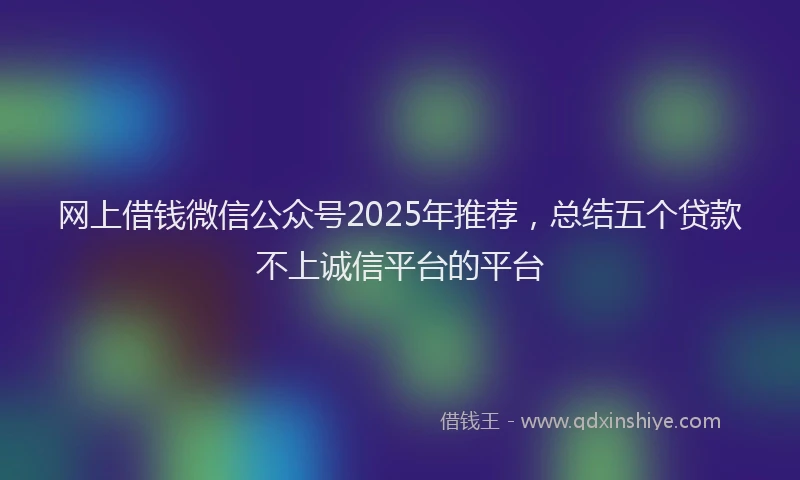 网上借钱微信公众号2025年推荐，总结五个贷款不上诚信平台的平台