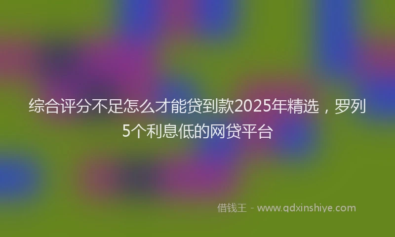 综合评分不足怎么才能贷到款2025年精选，罗列5个利息低的网贷平台