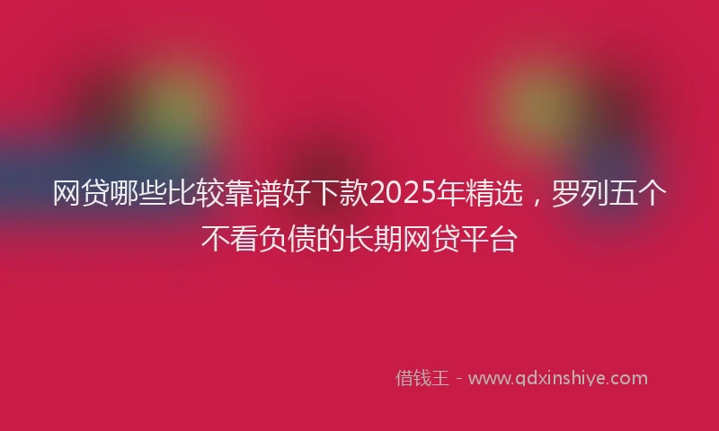 网贷哪些比较靠谱好下款2025年精选，罗列五个不看负债的长期网贷平台