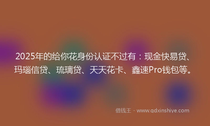 2025年的给你花身份认证不过有：现金快易贷、玛瑙信贷、琉璃贷、天天花卡、鑫速Pro钱包等。