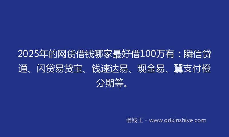 2025年的网货借钱哪家最好借100万有：瞬信贷通、闪贷易贷宝、钱速达易、现金易、翼支付橙分期等。