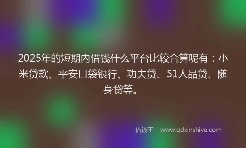 2025年的短期内借钱什么平台比较合算呢有：小米贷款、平安口袋银行、功夫贷、51人品贷、随身贷等。