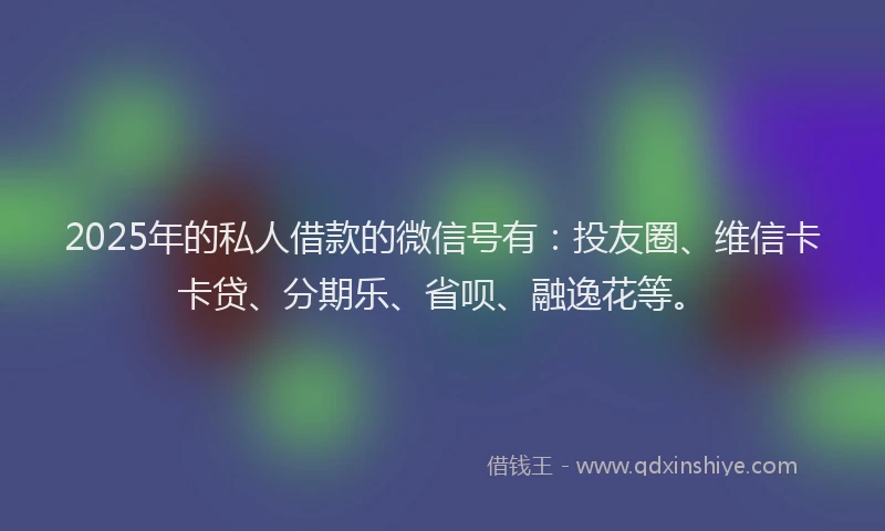 2025年的私人借款的微信号有：投友圈、维信卡卡贷、分期乐、省呗、融逸花等。