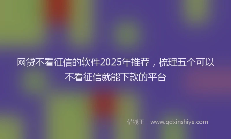 网贷不看征信的软件2025年推荐，梳理五个可以不看征信就能下款的平台