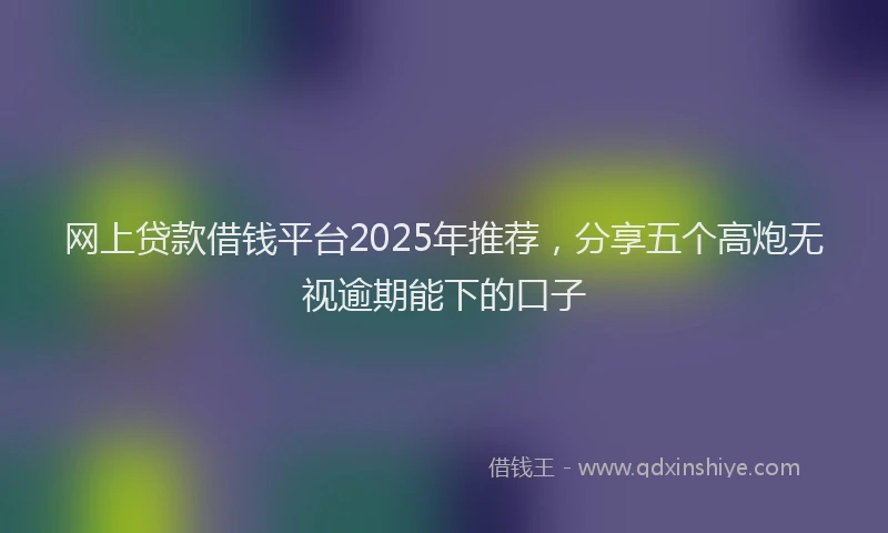 网上贷款借钱平台2025年推荐，分享五个高炮无视逾期能下的口子