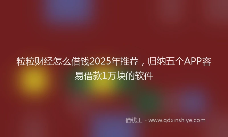粒粒财经怎么借钱2025年推荐，归纳五个APP容易借款1万块的软件