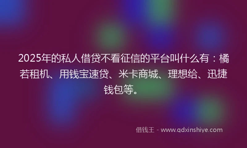2025年的私人借贷不看征信的平台叫什么有：橘若租机、用钱宝速贷、米卡商城、理想给、迅捷钱包等。