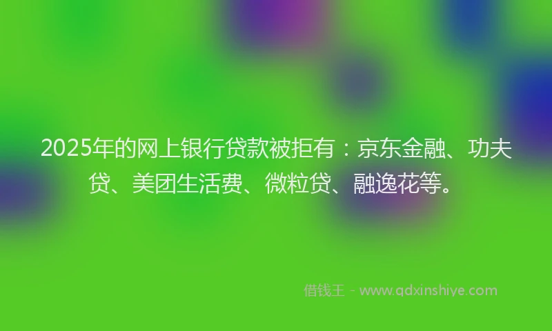 2025年的网上银行贷款被拒有：京东金融、功夫贷、美团生活费、微粒贷、融逸花等。