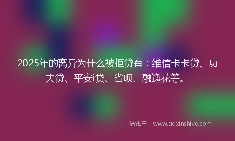2025年的离异为什么被拒贷有：维信卡卡贷、功夫贷、平安i贷、省呗、融逸花等。