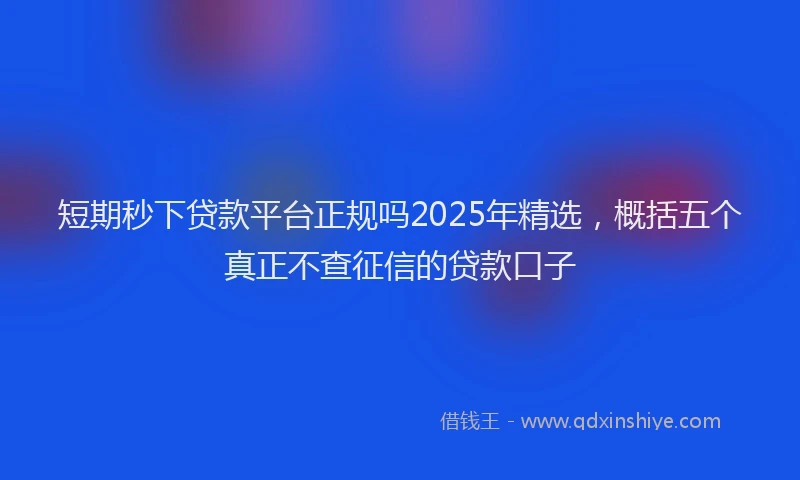 短期秒下贷款平台正规吗2025年精选，概括五个真正不查征信的贷款口子