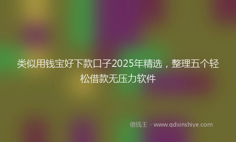 类似用钱宝好下款口子2025年精选，整理五个轻松借款无压力软件