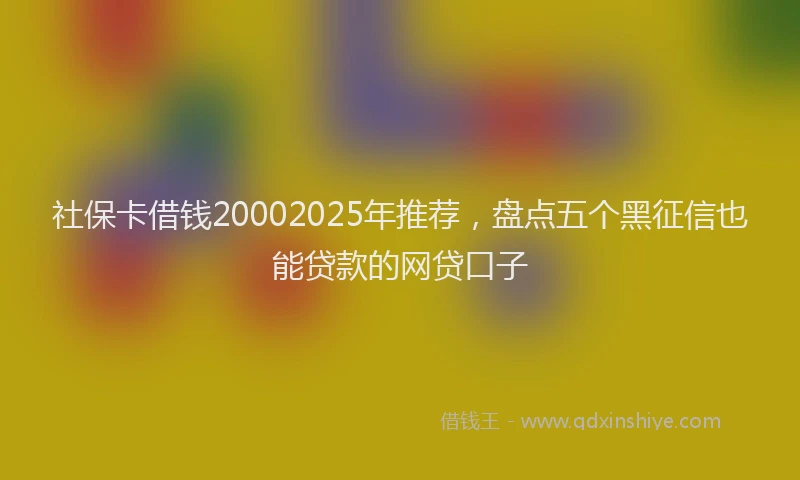 社保卡借钱20002025年推荐，盘点五个黑征信也能贷款的网贷口子