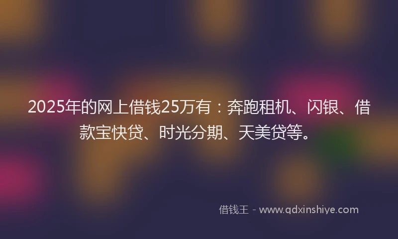 2025年的网上借钱25万有：奔跑租机、闪银、借款宝快贷、时光分期、天美贷等。