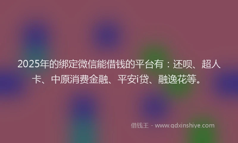 2025年的绑定微信能借钱的平台有：还呗、超人卡、中原消费金融、平安i贷、融逸花等。