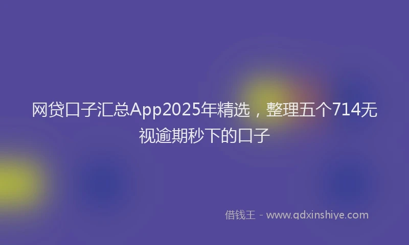 网贷口子汇总App2025年精选，整理五个714无视逾期秒下的口子
