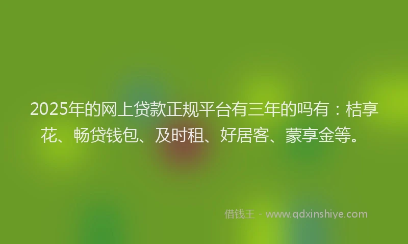 2025年的网上贷款正规平台有三年的吗有：桔享花、畅贷钱包、及时租、好居客、蒙享金等。
